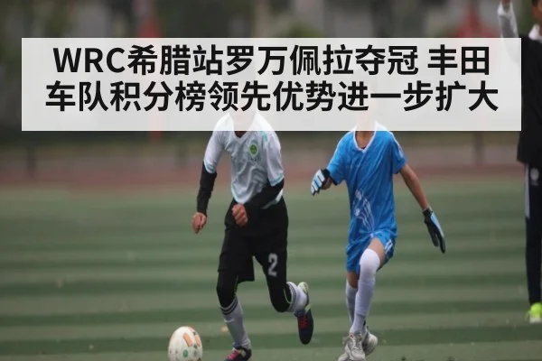 WRC希腊站罗万佩拉夺冠 丰田车队积分榜领先优势进一步扩大（KAIYUN）