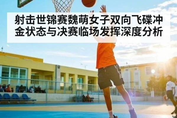 射击世锦赛魏萌女子双向飞碟冲金状态与决赛临场发挥深度分析