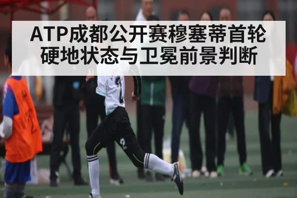 ATP成都公开赛穆塞蒂首轮硬地状态与卫冕前景判断