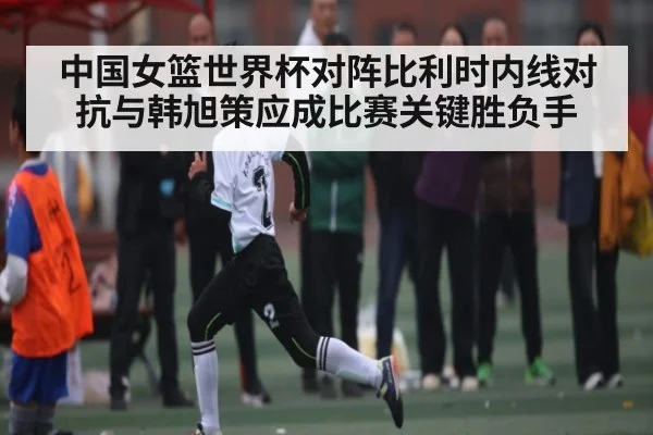 中国女篮世界杯对阵比利时内线对抗与韩旭策应成比赛关键胜负手