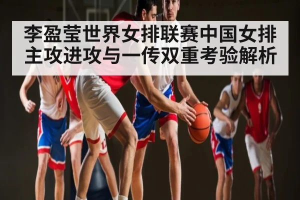 李盈莹世界女排联赛中国女排主攻进攻与一传双重考验解析