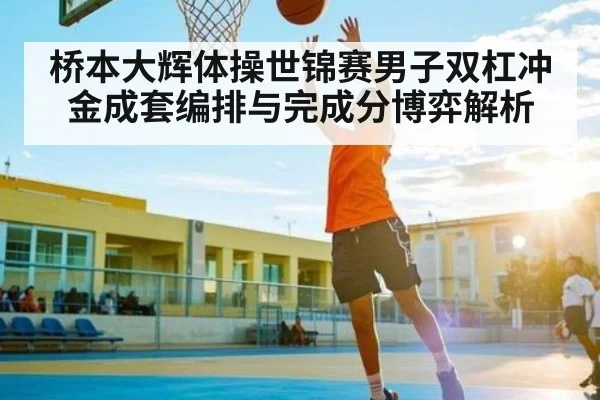 桥本大辉体操世锦赛男子双杠冲金成套编排与完成分博弈解析