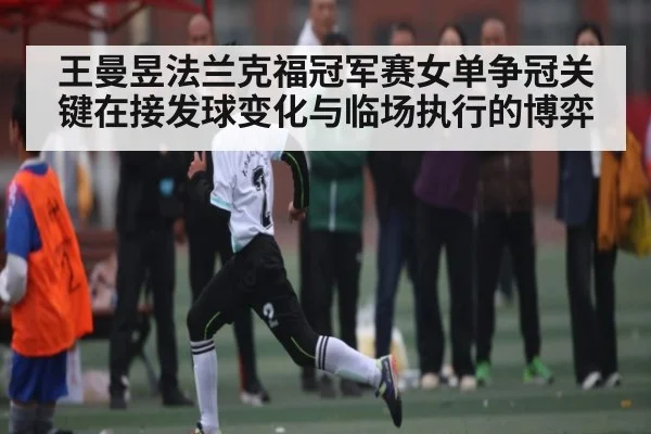 王曼昱法兰克福冠军赛女单争冠关键在接发球变化与临场执行的博弈（KAIYUN）